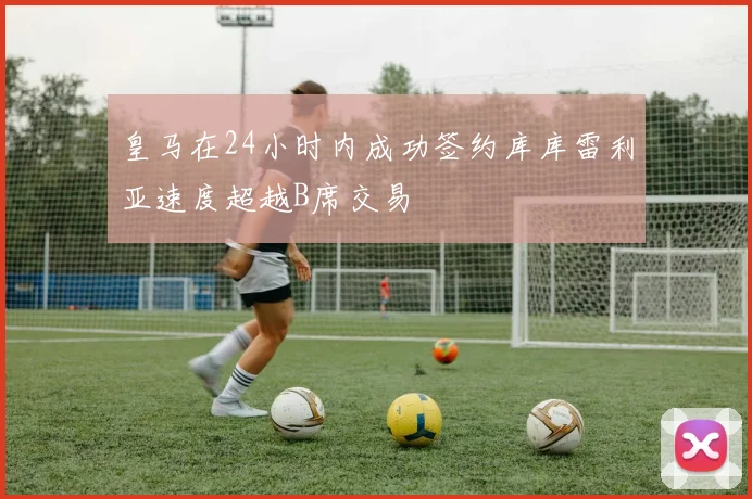 皇马在24小时内成功签约库库雷利亚速度超越B席交易
