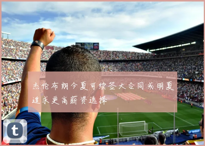 杰伦布朗今夏可续签大合同或明夏追求更高薪资选择