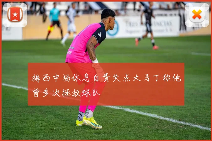梅西中场休息自责失点大马丁称他曾多次拯救球队