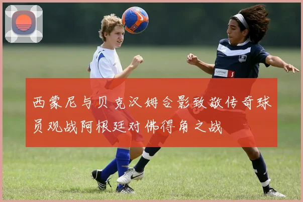 西蒙尼与贝克汉姆合影致敬传奇球员观战阿根廷对佛得角之战