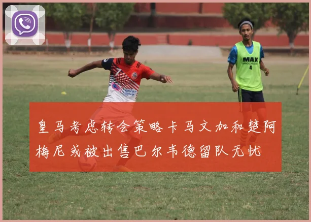 皇马考虑转会策略卡马文加和楚阿梅尼或被出售巴尔韦德留队无忧