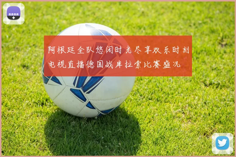 阿根廷全队悠闲时光尽享欢乐时刻电视直播德国战库拉索比赛盛况