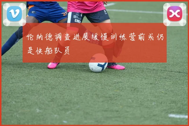 伦纳德调查进展缓慢训练营前或仍是快船队员